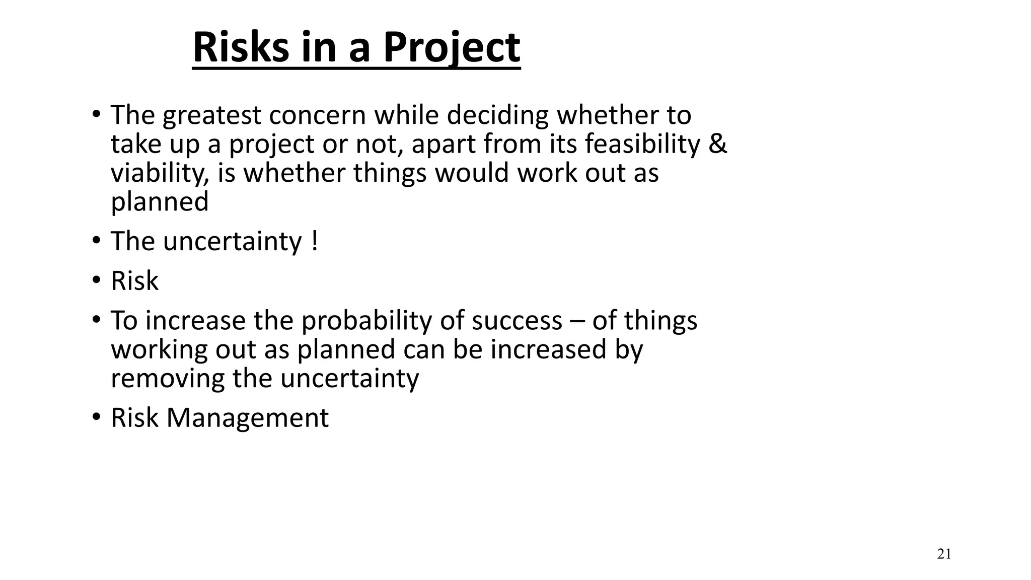 Risks in a Project
• The greatest concern while deciding whether to
take up a project or not, apart from its feasibility &
viability, is whether things would work out as
planned
• The uncertainty !
• Risk
• To increase the probability of success – of things
working out as planned can be increased by
removing the uncertainty
• Risk Management
21
 