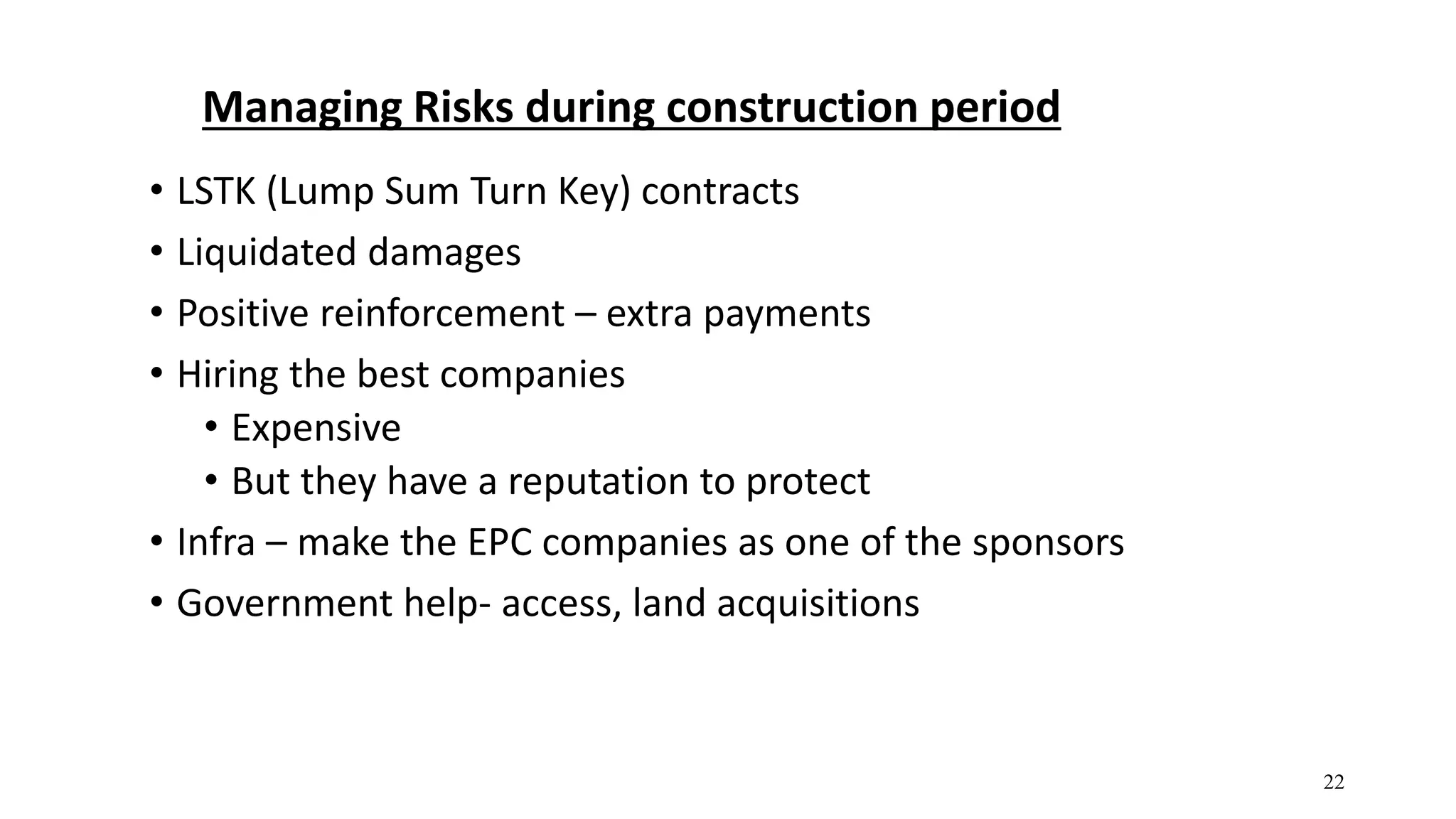 Managing Risks during construction period
• LSTK (Lump Sum Turn Key) contracts
• Liquidated damages
• Positive reinforcement – extra payments
• Hiring the best companies
• Expensive
• But they have a reputation to protect
• Infra – make the EPC companies as one of the sponsors
• Government help- access, land acquisitions
22
 