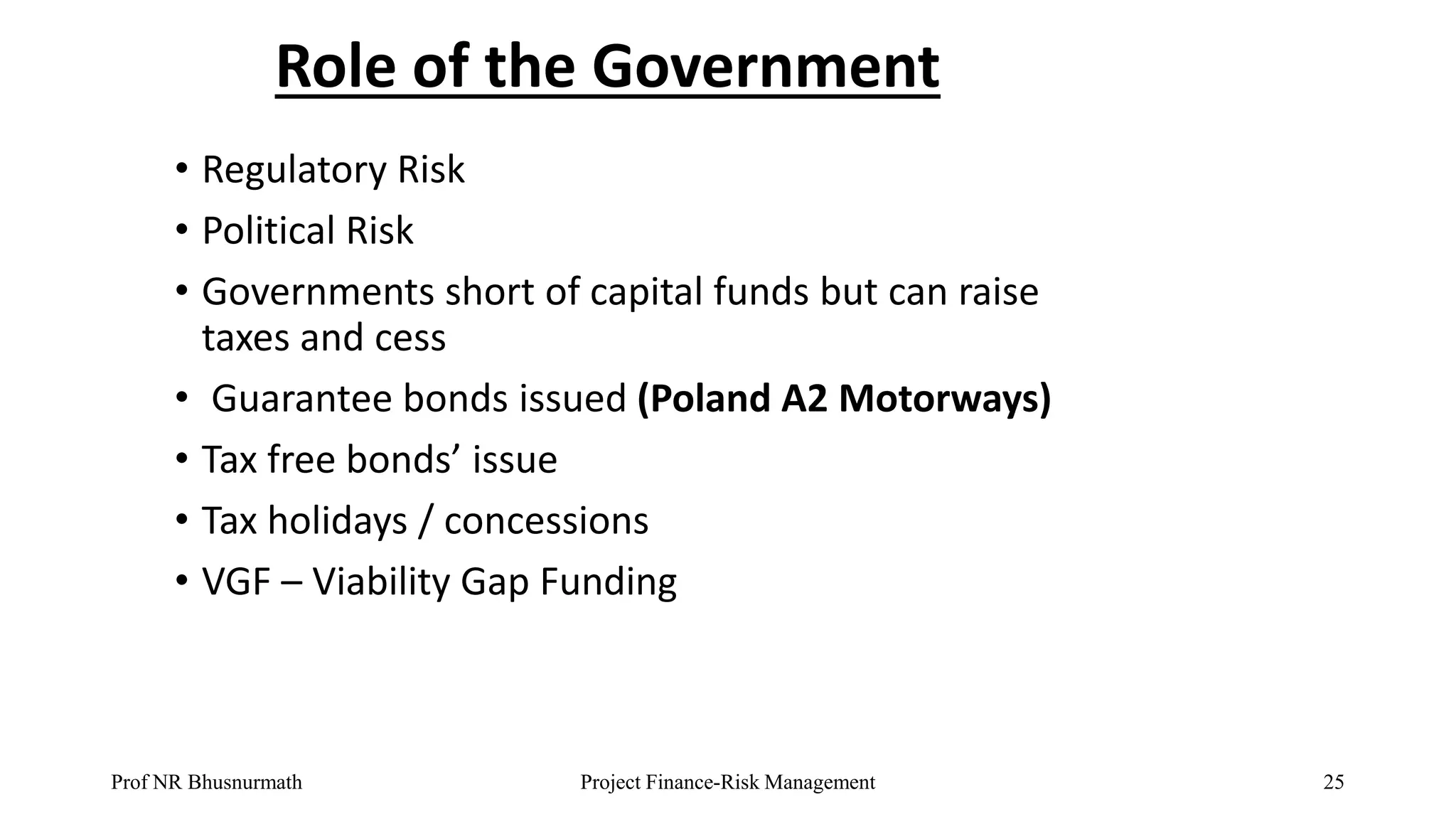 Role of the Government
• Regulatory Risk
• Political Risk
• Governments short of capital funds but can raise
taxes and cess
• Guarantee bonds issued (Poland A2 Motorways)
• Tax free bonds’ issue
• Tax holidays / concessions
• VGF – Viability Gap Funding
Prof NR Bhusnurmath Project Finance-Risk Management 25
 