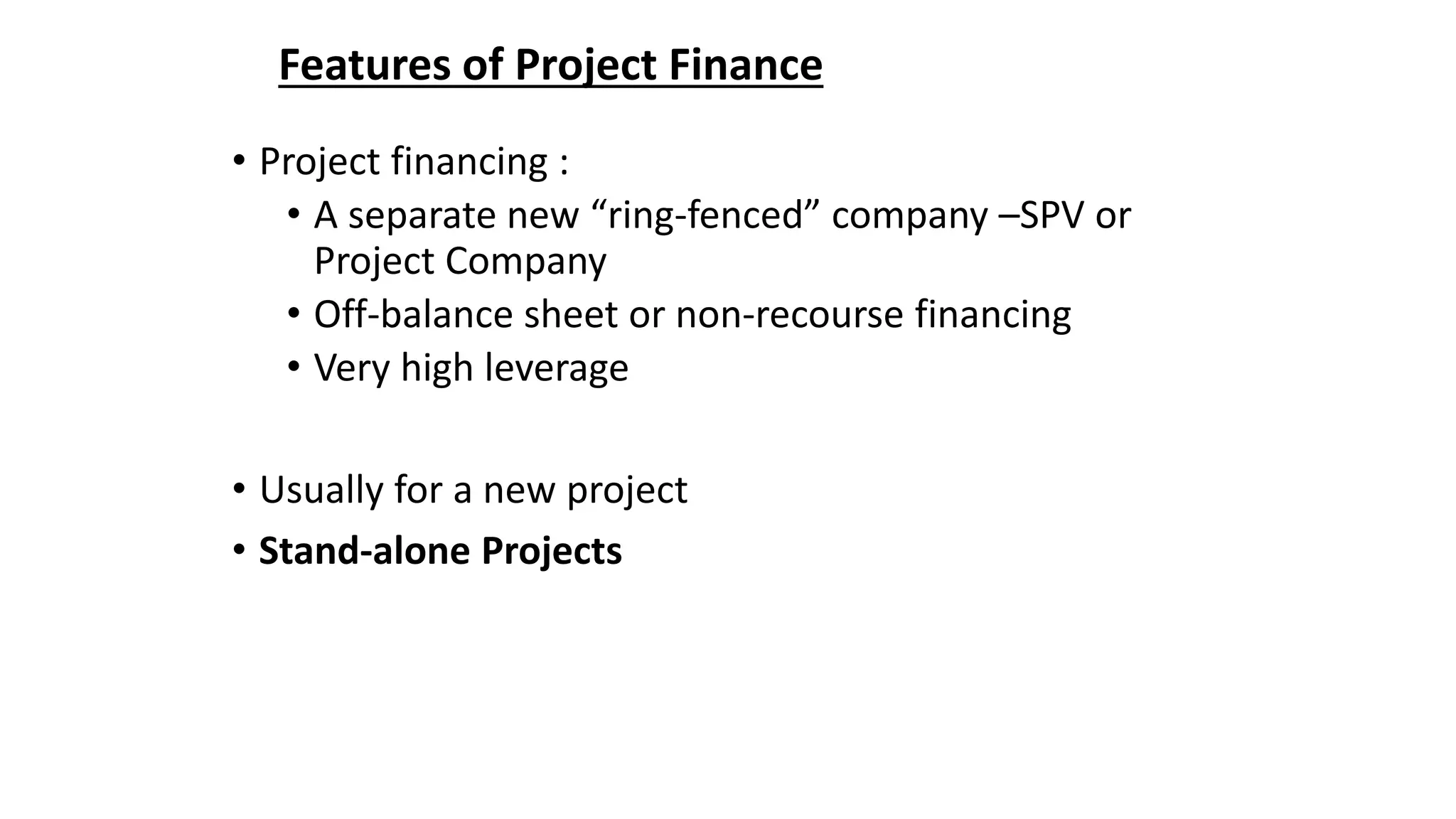 Features of Project Finance
• Project financing :
• A separate new “ring-fenced” company –SPV or
Project Company
• Off-balance sheet or non-recourse financing
• Very high leverage
• Usually for a new project
• Stand-alone Projects
 