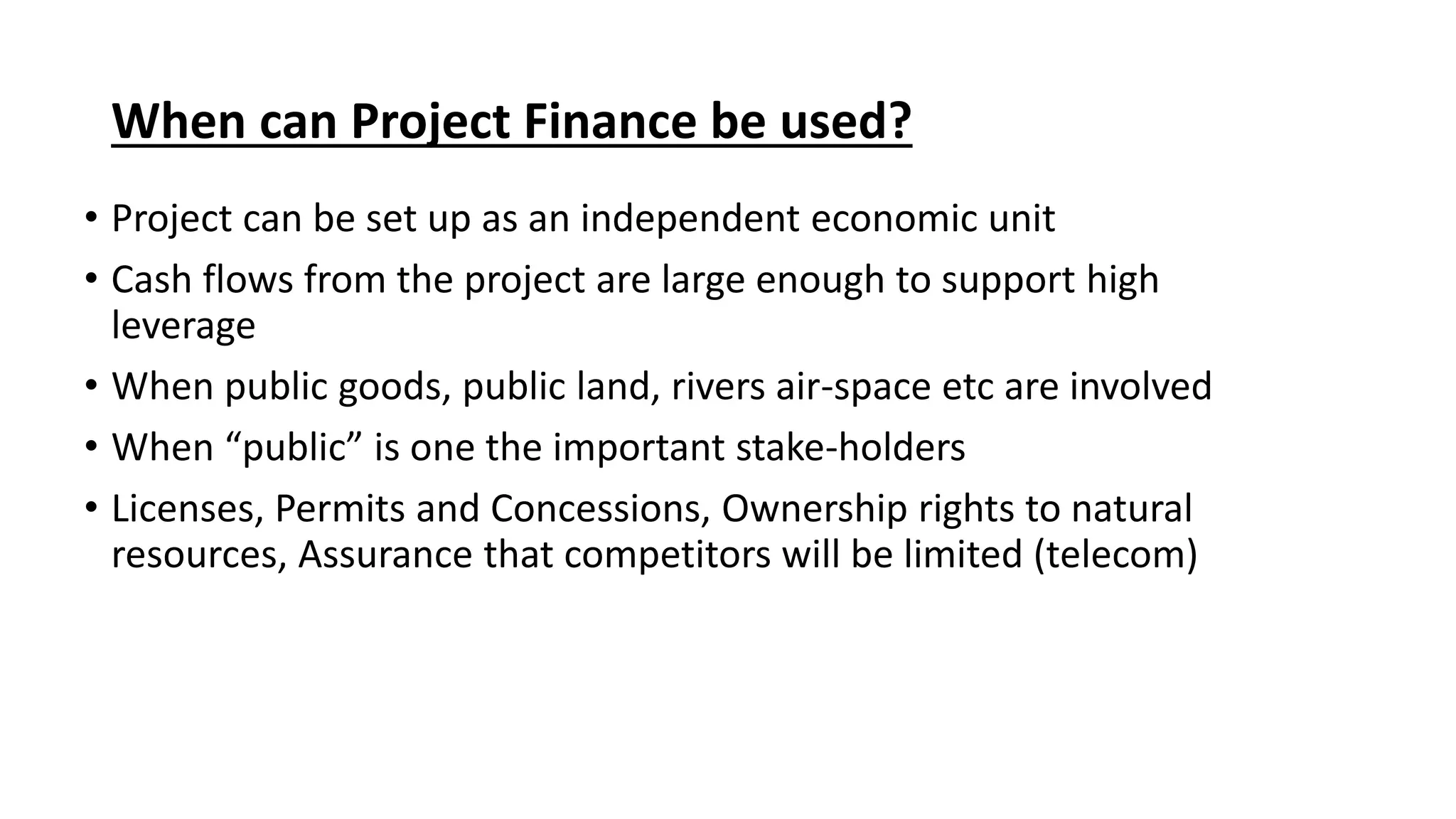 When can Project Finance be used?
• Project can be set up as an independent economic unit
• Cash flows from the project are large enough to support high
leverage
• When public goods, public land, rivers air-space etc are involved
• When “public” is one the important stake-holders
• Licenses, Permits and Concessions, Ownership rights to natural
resources, Assurance that competitors will be limited (telecom)
 