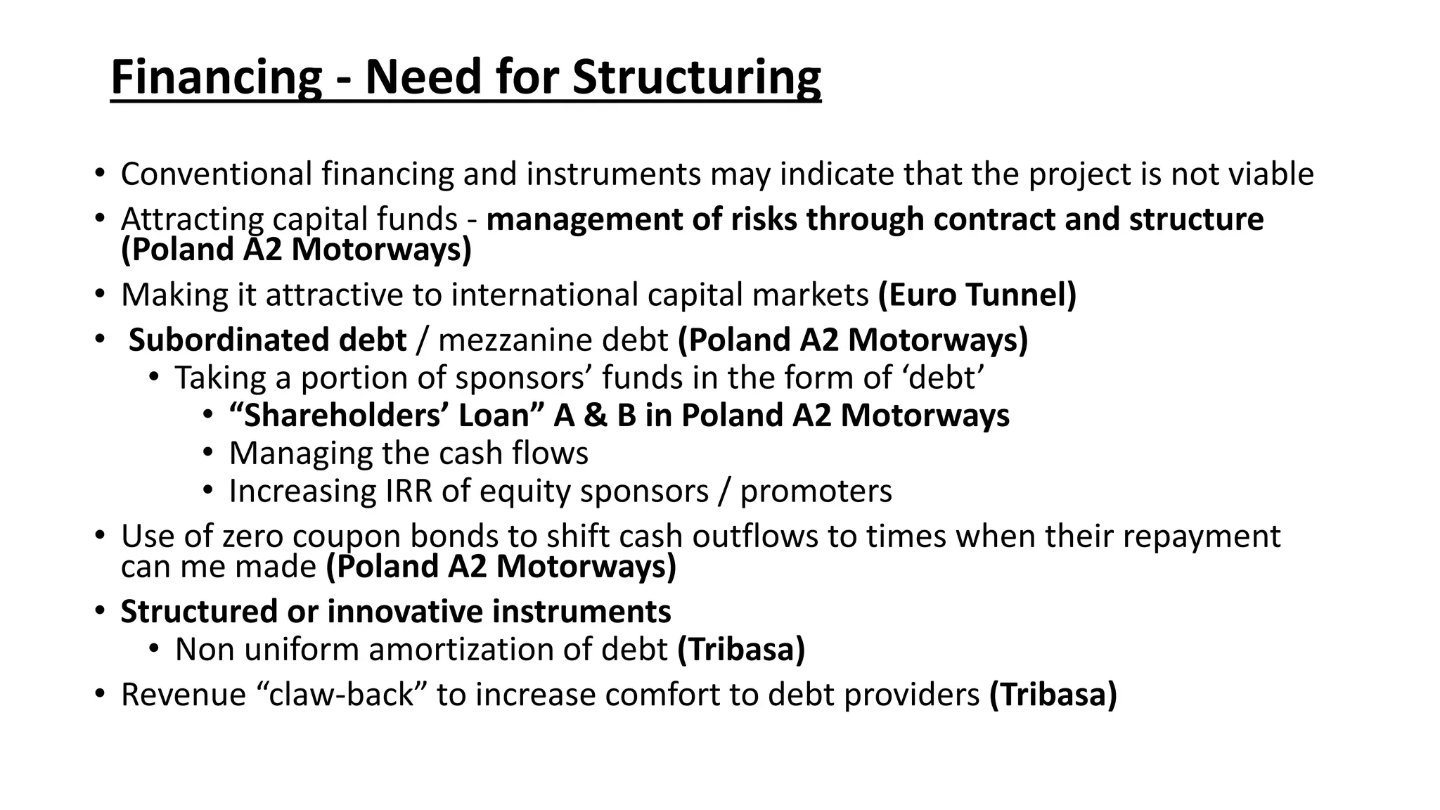Financing - Need for Structuring
• Conventional financing and instruments may indicate that the project is not viable
• Attracting capital funds - management of risks through contract and structure
(Poland A2 Motorways)
• Making it attractive to international capital markets (Euro Tunnel)
• Subordinated debt / mezzanine debt (Poland A2 Motorways)
• Taking a portion of sponsors’ funds in the form of ‘debt’
• “Shareholders’ Loan” A & B in Poland A2 Motorways
• Managing the cash flows
• Increasing IRR of equity sponsors / promoters
• Use of zero coupon bonds to shift cash outflows to times when their repayment
can me made (Poland A2 Motorways)
• Structured or innovative instruments
• Non uniform amortization of debt (Tribasa)
• Revenue “claw-back” to increase comfort to debt providers (Tribasa)
 