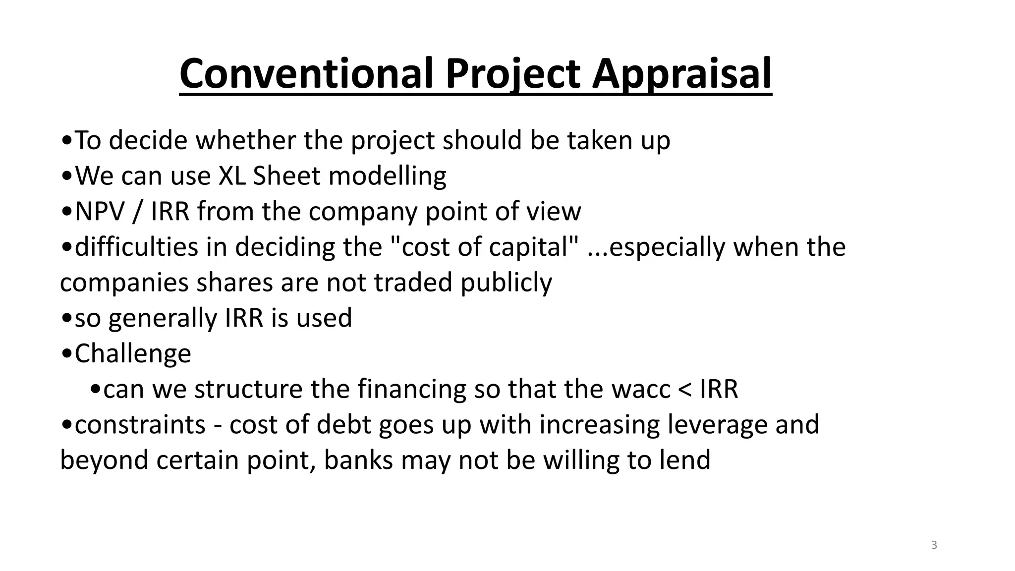Conventional Project Appraisal
•To decide whether the project should be taken up
•We can use XL Sheet modelling
•NPV / IRR from the company point of view
•difficulties in deciding the "cost of capital" ...especially when the
companies shares are not traded publicly
•so generally IRR is used
•Challenge
•can we structure the financing so that the wacc < IRR
•constraints - cost of debt goes up with increasing leverage and
beyond certain point, banks may not be willing to lend
3
 