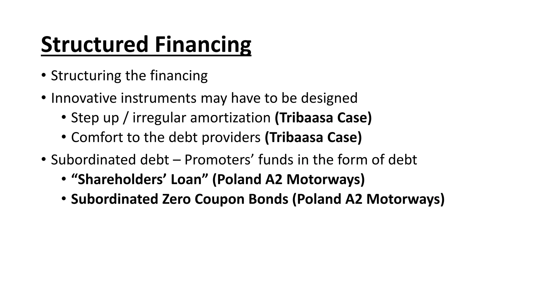 Structured Financing
• Structuring the financing
• Innovative instruments may have to be designed
• Step up / irregular amortization (Tribaasa Case)
• Comfort to the debt providers (Tribaasa Case)
• Subordinated debt – Promoters’ funds in the form of debt
• “Shareholders’ Loan” (Poland A2 Motorways)
• Subordinated Zero Coupon Bonds (Poland A2 Motorways)
 