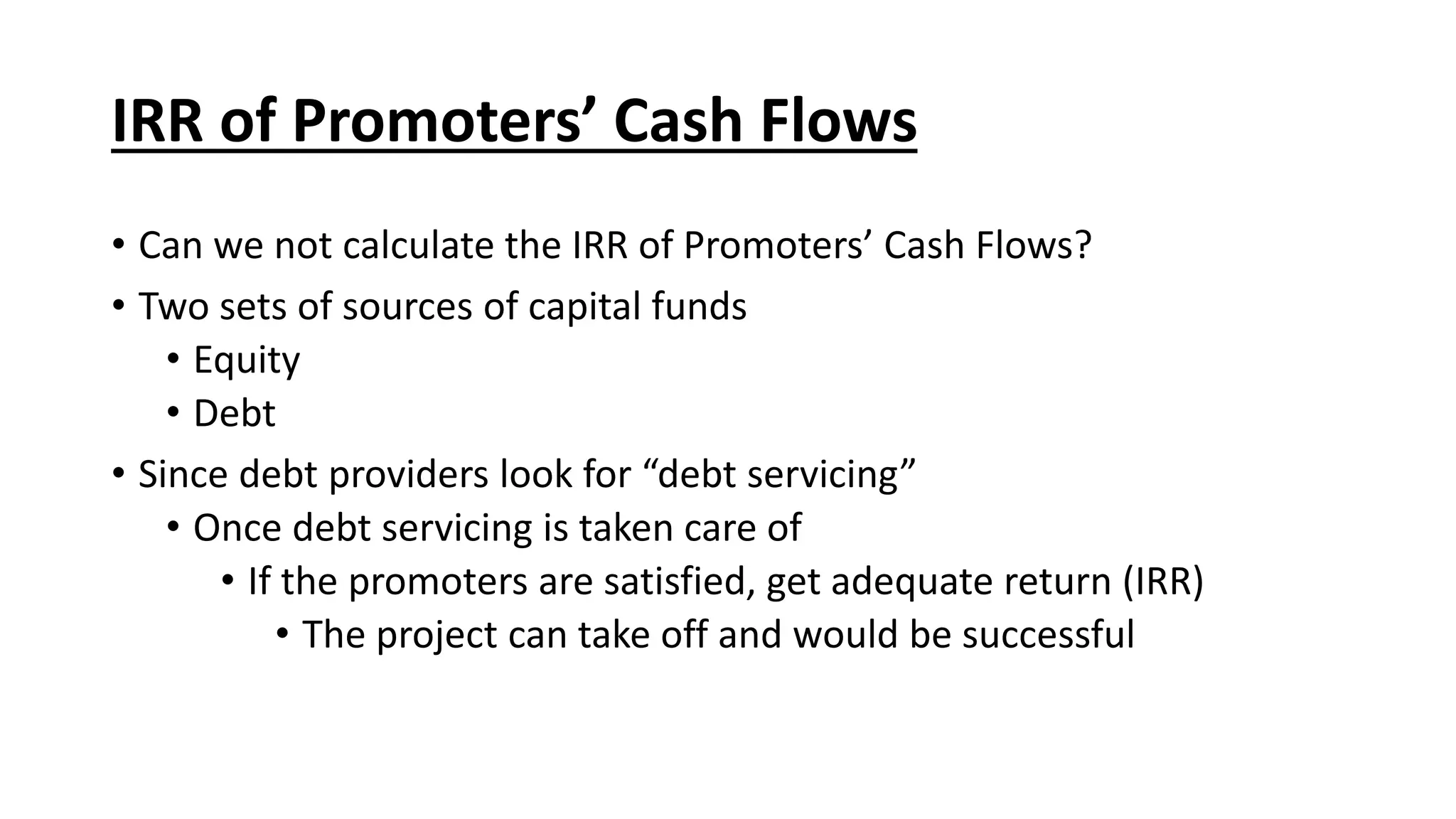 IRR of Promoters’ Cash Flows
• Can we not calculate the IRR of Promoters’ Cash Flows?
• Two sets of sources of capital funds
• Equity
• Debt
• Since debt providers look for “debt servicing”
• Once debt servicing is taken care of
• If the promoters are satisfied, get adequate return (IRR)
• The project can take off and would be successful
 