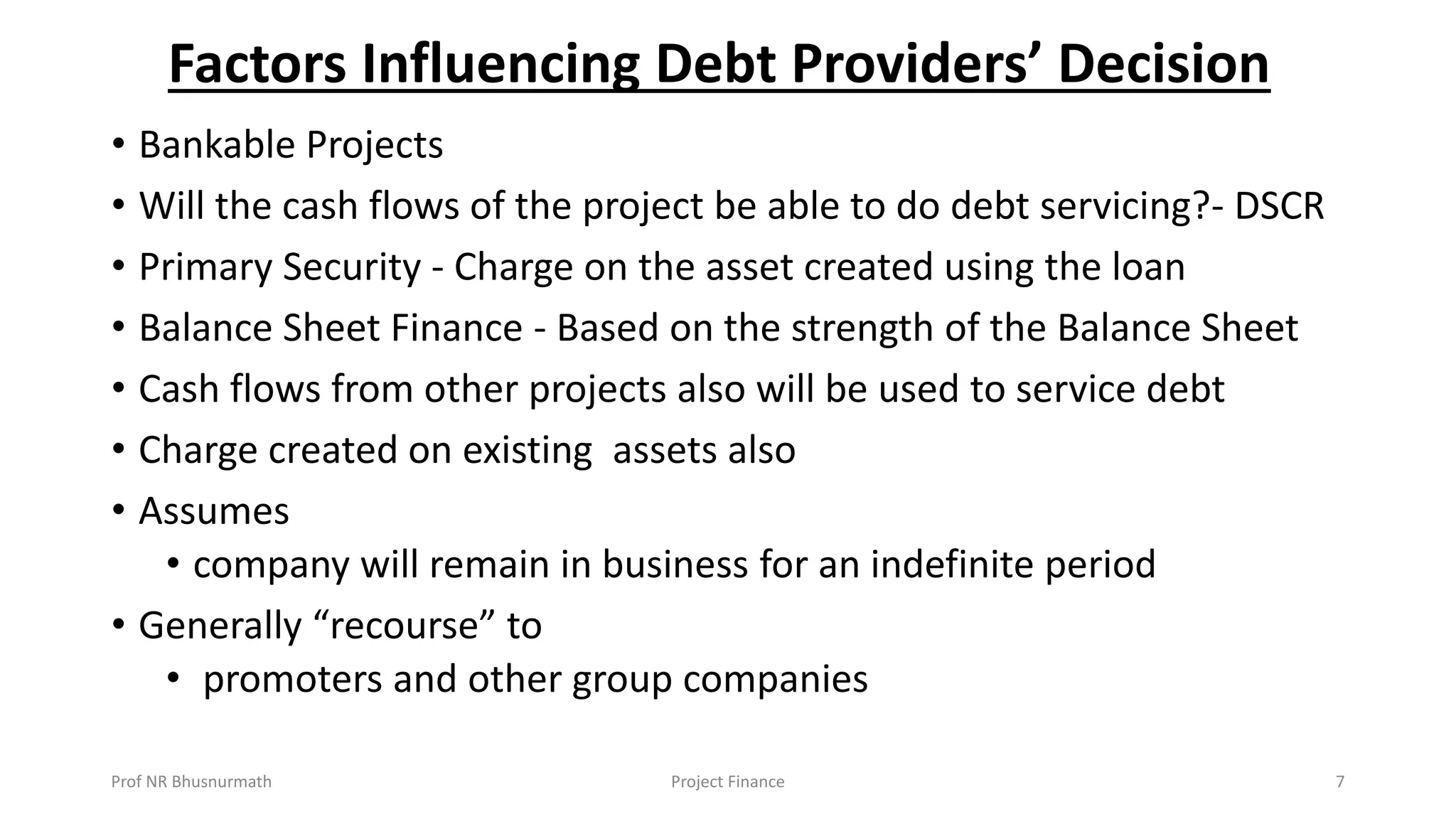 Factors Influencing Debt Providers’ Decision
• Bankable Projects
• Will the cash flows of the project be able to do debt servicing?- DSCR
• Primary Security - Charge on the asset created using the loan
• Balance Sheet Finance - Based on the strength of the Balance Sheet
• Cash flows from other projects also will be used to service debt
• Charge created on existing assets also
• Assumes
• company will remain in business for an indefinite period
• Generally “recourse” to
• promoters and other group companies
Prof NR Bhusnurmath Project Finance 7
 