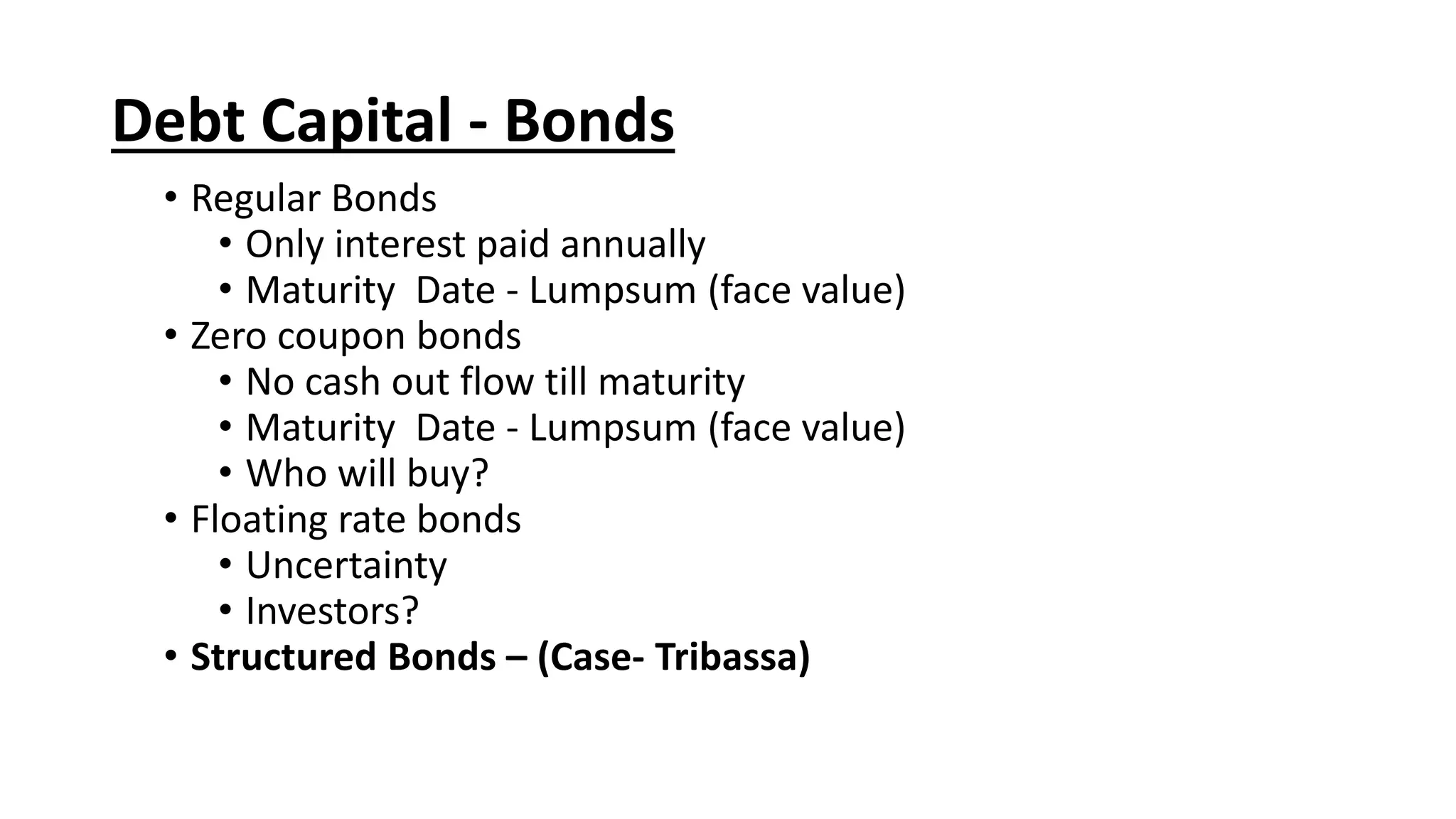• Regular Bonds
• Only interest paid annually
• Maturity Date - Lumpsum (face value)
• Zero coupon bonds
• No cash out flow till maturity
• Maturity Date - Lumpsum (face value)
• Who will buy?
• Floating rate bonds
• Uncertainty
• Investors?
• Structured Bonds – (Case- Tribassa)
Debt Capital - Bonds
 