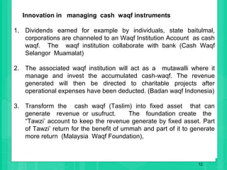12
Innovation in managing cash waqf instruments
1. Dividends earned for example by individuals, state baitulmal,
corporations are channeled to an Waqf Institution Account as cash
waqf. The waqf institution collaborate with bank (Cash Waqf
Selangor Muamalat)
2. The associated waqf institution will act as a mutawalli where it
manage and invest the accumulated cash-waqf. The revenue
generated will then be directed to charitable projects after
operational expenses have been deducted. (Badan waqf Indonesia)
3. Transform the cash waqf (Taslim) into fixed asset that can
generate revenue or usufruct. The foundation create the
“Tawzi’ account to keep the revenue generate by fixed asset. Part
of Tawzi’ return for the benefit of ummah and part of it to generate
more return (Malaysia Waqf Foundation),
 
