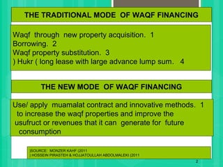 1.Waqf through new property acquisition
2.Borrowing
3.Waqf property substitution
4.Hukr ( long lease with large advance lump sum(
2
THE TRADITIONAL MODE OF WAQF FINANCING
SOURCE: MONZER KAHF (2011(
HOSSEIN PIRASTEH & HOJJATOULLAH ABDOLMALEKI (2011(
THE NEW MODE OF WAQF FINANCING
1.Use/ apply muamalat contract and innovative methods
to increase the waqf properties and improve the
usufruct or revenues that it can generate for future
consumption
 