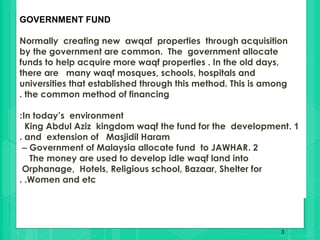 3
GOVERNMENT FUND
Normally creating new awqaf properties through acquisition
by the government are common. The government allocate
funds to help acquire more waqf properties . In the old days,
there are many waqf mosques, schools, hospitals and
universities that established through this method. This is among
the common method of financing.
In today’s environment:
1.King Abdul Aziz kingdom waqf the fund for the development
and extension of Masjidil Haram.
2.Government of Malaysia allocate fund to JAWHAR–
The money are used to develop idle waqf land into
Orphanage, Hotels, Religious school, Bazaar, Shelter for
Women and etc. .
 