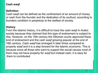4
Cash waqf
Definition
Cash waqf can be defined as the confinement of an amount of money
or cash from the founder and the dedication of its usufruct, according to
founders condition in perpetuity to the welfare of society
History
From the Islamic history, it is difficult to trace the cash waqf in Arabic
society because they claimed that this type of endowment is subject to
riba. However, on the 15th century the Ottoman courts approved these
kind of endowment and the cash waqf growing popular at the end of
16th century. Cash waqf has emerged in later times compared to
property waqf and it is a step forward for the Islamic economic. This is
because since all those who want to support the social causes most of
them may not have property for waqf but instead cash, it is easy for
.them to contributed
 