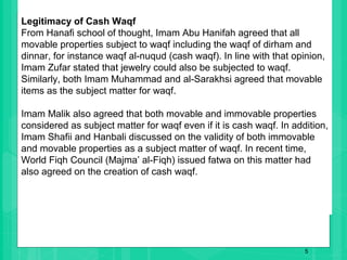 5
Legitimacy of Cash Waqf
From Hanafi school of thought, Imam Abu Hanifah agreed that all
movable properties subject to waqf including the waqf of dirham and
dinnar, for instance waqf al-nuqud (cash waqf). In line with that opinion,
Imam Zufar stated that jewelry could also be subjected to waqf.
Similarly, both Imam Muhammad and al-Sarakhsi agreed that movable
items as the subject matter for waqf.
Imam Malik also agreed that both movable and immovable properties
considered as subject matter for waqf even if it is cash waqf. In addition,
Imam Shafii and Hanbali discussed on the validity of both immovable
and movable properties as a subject matter of waqf. In recent time,
World Fiqh Council (Majma’ al-Fiqh) issued fatwa on this matter had
also agreed on the creation of cash waqf.
 