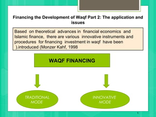 Based on theoretical advances in financial economics and
Islamic finance, there are various innovative instruments and
procedures for financing investment in waqf have been
introduced (Monzer Kahf, 1998(.
1
TRADITIONAL
MODE
INNOVATIVE
MODE
WAQF FINANCING
Financing the Development of Waqf Part 2: The application and
issues
 