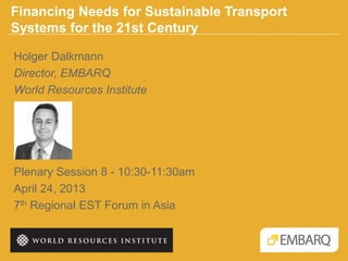 Financing Needs for Sustainable Transport
Systems for the 21st Century
Plenary Session 8 - 10:30-11:30am
April 24, 2013
7th Regional EST Forum in Asia
Holger Dalkmann
Director, EMBARQ
World Resources Institute
 