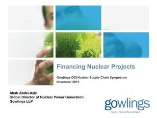 Gowlings-OCI Nuclear Supply Chain Symposium
November 2015
Financing Nuclear Projects
Ahab Abdel-Aziz
Global Director of Nuclear Power Generation
Gowlings LLP
 
