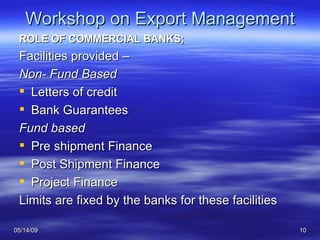 Workshop on Export Management ROLE OF COMMERCIAL BANKS; Facilities provided – Non- Fund Based Letters of credit  Bank Guarantees Fund based Pre shipment Finance Post Shipment Finance Project Finance Limits are fixed by the banks for these facilities 