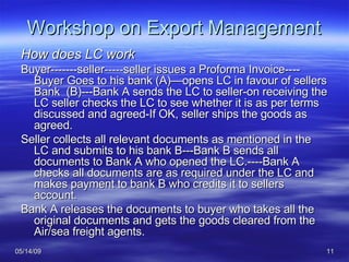 Workshop on Export Management How does LC work Buyer-------seller-----seller issues a Proforma Invoice---- Buyer Goes to his bank (A)—opens LC in favour of sellers Bank  (B)---Bank A sends the LC to seller-on receiving the LC seller checks the LC to see whether it is as per terms discussed and agreed-If OK, seller ships the goods as agreed. Seller collects all relevant documents as mentioned in the LC and submits to his bank B---Bank B sends all documents to Bank A who opened the LC.----Bank A checks all documents are as required under the LC and makes payment to bank B who credits it to sellers account. Bank A releases the documents to buyer who takes all the original documents and gets the goods cleared from the Air/sea freight agents. 