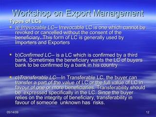 Workshop on Export Management Types of LCs a) Irrevocable LC -- Irrevocable LC is one which cannot be revoked or cancelled without the consent of the beneficiary. This form of LC is generally used by Importers and Exporters  b) Confirmed LC--  is a LC which is confirmed by a third bank, Sometimes the beneficiary wants the LC of buyers bank to be confirmed by a bank in his country c) Transferable LC— In Transferable LC, the buyer can transfer a part of the value of LC or the full value of LC in favour of one or more beneficiaries. Transferability should be  expressed specifically in the LC. Since the buyer relies on the integrity of beneficiary, transferability in favour of someone  unknown has  risks. 