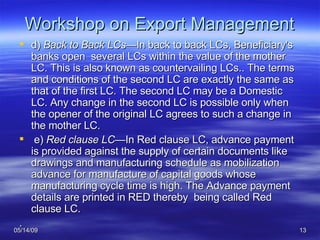 Workshop on Export Management d)  Back to Back LCs —In back to back LCs, Beneficiary's banks open  several LCs within the value of the mother LC. This is also known as countervailing LCs.. The terms and conditions of the second LC are exactly the same as that of the first LC. The second LC may be a Domestic LC. Any change in the second LC is possible only when the opener of the original LC agrees to such a change in the mother LC. e)  Red clause LC— In Red clause LC, advance payment is provided against the supply of certain documents like drawings and manufacturing schedule as mobilization advance for manufacture of capital goods whose manufacturing cycle time is high. The Advance payment details are printed in RED thereby  being called Red clause LC. . 
