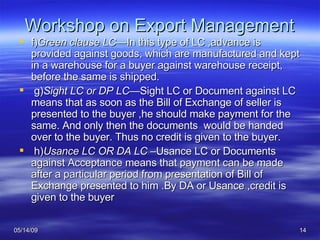 Workshop on Export Management f) Green clause LC— In this type of LC ,advance is provided against goods, which are manufactured and kept in a warehouse for a buyer against warehouse receipt, before the same is shipped. g) Sight LC or DP LC— Sight LC or Document against LC means that as soon as the Bill of Exchange of seller is presented to the buyer ,he should make payment for the same. And only then the documents  would be handed over to the buyer. Thus no credit is given to the buyer. h) Usance LC OR DA LC – Usance LC or Documents against Acceptance means that payment can be made after a particular period from presentation of Bill of Exchange presented to him .By DA or Usance ,credit is given to the buyer 