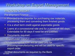 Workshop on Export Management PACKING CREDIT; Pre shipment Finance- Provided to the exporter for purchasing raw materials, processing them and converting them finished goods. It is a short term credit against exportable goods Loans at a concessional rate and for a period of 180 days. Extendable for 90 days if need be and justified. Documents required; 1)Export order copy/LC copy/contract copy, in original. 2)Undertaking that loan will be used only for procuring/manufacturing and will be used for specific export order 3)Other documents as required by the Bank 