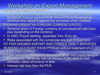 Workshop on Export Management ADVANCE AGAINST DRAFTS Depending on the exporters standing ,the bank can provide temporary finance against Draft received from the buyer as advance and adjust it against the proceeds when credited. PACKING CREDIT IN FOREIGN CURRENCY(PCFC) Advance given in Foreign currency at concessional rate-Libor plus depending on the currency In USD, Pound sterling, Japanese Yen, Euro etc Risks associated with the currencies are that of exporters. PC FOR DEEMED EXPORT AND CONSULTANCY SERVICES RUNNING ACCOUNT FACILITY- Even without lodgment of LC or Firm order/contract Loan amounts depends on the export order and credit rating of the exporter. Generally will not exceed FOB value or their domestic value whichever is less. Interest rate less than the PLR. 