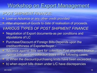 Workshop on Export Management POST SHIPMENT FINANCE; Loan or Advance or any other credit provided  After shipment of Goods to date of realisation of proceeds. VARIOUS TYPES OF POST SHIPMENT FINANCE Negotiation of Export documents-as per conditions and stipulations of LC Purchase/Discount of Foreign Bills-Depends upon the creditworthiness of Exporter/buyer.- Advance against Bills sent for collection-Post shipment finance against bills sent on collection basis in the following cases; a) When the discount/purchasing limits have been exceeded b) when export bills drawn under L/C have discrepancies 