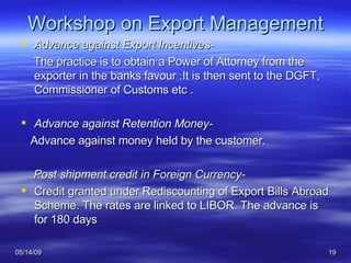Workshop on Export Management Advance against Export Incentives- The practice is to obtain a Power of Attorney from the exporter in the banks favour .It is then sent to the DGFT, Commissioner of Customs etc . Advance against Retention Money- Advance against money held by the customer. Post shipment credit in Foreign Currency- Credit granted under Rediscounting of Export Bills Abroad Scheme. The rates are linked to LIBOR. The advance is for 180 days 