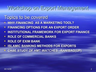 Workshop on Export Management Topics to be covered WHY FINANCING  AS A MARKETING TOOL? FINANCING OPTIONS FOR AN EXPORT ORDER INSTITUTIONAL FRAMEWORK FOR EXPORT FINANCE ROLE OF COMMERCIAL BANKS ROLE OF EXIM BANK ISLAMIC BANKING METHODS FOR EXPORTS CASE STUDY OF HMT-WATCHES –RANIBAG(UP) 