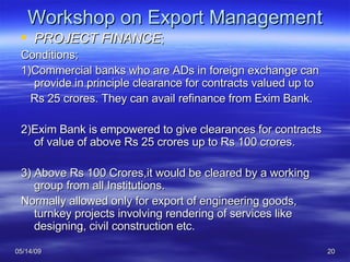 Workshop on Export Management PROJECT FINANCE ; Conditions; 1)Commercial banks who are ADs in foreign exchange can provide in principle clearance for contracts valued up to Rs 25 crores. They can avail refinance from Exim Bank. 2)Exim Bank is empowered to give clearances for contracts of value of above Rs 25 crores up to Rs 100 crores. 3) Above Rs 100 Crores,it would be cleared by a working group from all Institutions. Normally allowed only for export of engineering goods, turnkey projects involving rendering of services like designing, civil construction etc. 