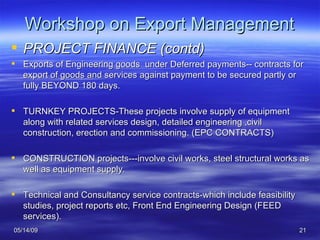 Workshop on Export Management PROJECT FINANCE (contd) Exports of Engineering goods  under Deferred payments-- contracts for export of goods and services against payment to be secured partly or fully BEYOND 180 days. TURNKEY PROJECTS-These projects involve supply of equipment along with related services design, detailed engineering ,civil construction, erection and commissioning. (EPC CONTRACTS) CONSTRUCTION projects---involve civil works, steel structural works as well as equipment supply. Technical and Consultancy service contracts-which include feasibility studies, project reports etc, Front End Engineering Design (FEED services).  