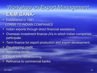 Workshop on Export Management EXIM BANK- Established in 1981 LOANS TO INDIAN COMPANIES Indian exports through direct financial assistance, Overseas investment finance-JVs in which Indian companies participate. Term finance for export production and export development, Pre-shipping credit,  Relending facility,  Export bills rediscounting,  Refinance to commercial banks. 