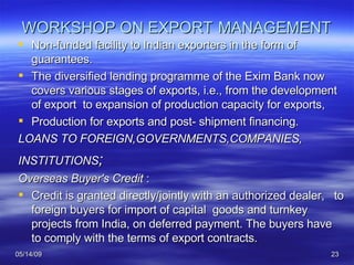 WORKSHOP ON EXPORT   MANAGEMENT Non-funded facility to Indian exporters in the form of guarantees.  The diversified lending programme of the Exim Bank now covers various stages of exports, i.e., from the development of export  to expansion of production capacity for exports,  Production for exports and post- shipment financing.  LOANS TO FOREIGN,GOVERNMENTS,COMPANIES, INSTITUTIONS ; Overseas Buyer's Credit  :  Credit is granted directly/jointly with an authorized dealer,  to foreign buyers for import of capital  goods and turnkey projects from India, on deferred payment. The buyers have to comply with the terms of export contracts.  