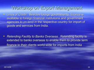 Workshop on   Export Management Lines of Credit  : Besides foreign governments, finance is available to foreign financial institutions and government agencies to on-lend in the respective country for import of goods and services from India. Relending Facility to Banks Overseas  : Relending facility is extended to banks overseas to enable them to provide term finance to their clients world-wide for imports from India   