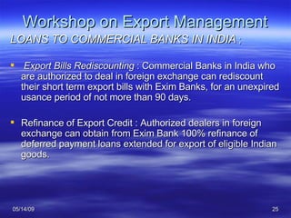 Workshop on Export Management LOANS TO COMMERCIAL BANKS IN INDIA  ; Export Bills Rediscounting  : Commercial Banks in India who are authorized to deal in foreign exchange can rediscount their short term export bills with Exim Banks, for an unexpired usance period of not more than 90 days. Refinance of Export Credit : Authorized dealers in foreign exchange can obtain from Exim Bank 100% refinance of deferred payment loans extended for export of eligible Indian goods. 