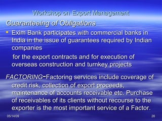 Workshop on   Export Management Guaranteeing of Obligations Exim Bank participates with commercial banks in India in the issue of guarantees required by Indian companies  for the export contracts and for execution of overseas construction and turnkey projects FACTORING - Factoring services include coverage of credit risk, collection of export proceeds, maintenance of accounts receivable etc. Purchase of receivables of its clients without recourse to the exporter is the most important service of a Factor.  