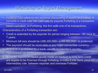 Workshop on   Export Management FORFAITING -refers to non recourse discounting of export receivables. It converts a credit sale into cash sale for exports Forfaiting is a transaction based operation. In Forfaiting, the firm sells one of its transactions.   Characteristics of a Forfaiting transaction are: Credit is extended by the exporter for period ranging between 180 days to 7 years.  Minimum bill size should be US$ 250,000/- (US$ 500,000/- is preferred)  The payment should be receivable in any major convertible currency.  An L/C or a guarantee by a bank, usually in importer's country.  The contract can be for either goods or services. Normally exports of capital goods made on medium to long term credit are eligible to be financed through forfaiting. In India EXIM Bank plays an Intermediary role  between exporter and overseas Forfaiter. 