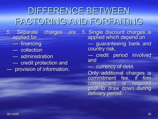 DIFFERENCE BETWEEN FACTORING AND FORFAITING 5. Separate charges are applied for  —   financing —   collection —   administration —   credit protection and  —   provision of information. 5. Single discount charges is applied which depend on —   guaranteeing bank and country risk, —   credit period involved and  —   currency of debt.  Only additional charges is commitment fee, if firm commitment is required prior to draw down during delivery period.  