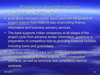 Workshop on   Export Management PROJECT FINANCE(CONTD ) Exim Bank has been closely associated with the growth of project exports from India by way of providing finance, information and business advisory services.   The bank supports Indian companies at all stages of the project cycle from advance tender information, guidance in preparation of competitive bids to providing financial facilities, including loans and guarantees . The bank extends funded and non-funded facilities for overseas industrial turnkey projects, civil construction contracts, as well as technical and consultancy service contracts   