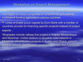 Workshop on Export Management .  Exim Bank has in place a specialized cell to provide advance information to Indian companies on projects being funded by multilateral funding agencies in various countries.     Lines of Credit (Locs) signed by Exim Bank with a number of countries provide for financing specific projects instead of project exports  . Examples include railway line project in Angola, Mozambique and Myanmar; cricket stadium in Guyana, road network in Myanmar, electrification projects in Sudan and Ghana; cement plant in Djibouti; electrification project in Surinam and Azerbaijan .  