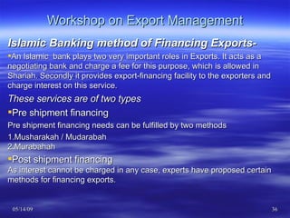 Workshop on Export Management Islamic Banking method of Financing Exports- An Islamic  bank plays two very important roles in Exports. It acts as a negotiating bank and charge a fee for this purpose, which is allowed in Shariah. Secondly it provides export-financing facility to the exporters and charge interest on this service. These services are of two types Pre shipment financing Pre shipment financing needs can be fulfilled by two methods 1.Musharakah / Mudarabah 2.Murabahah Post shipment financing As interest cannot be charged in any case, experts have proposed certain methods for financing exports. 