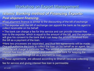 Workshop on Export Management Islamic Banking method of Financing Exports- Post shipment financing- Post shipment finance is similar to the discounting of the bill of exchange The exporter with the bill of exchange can appoint the bank as his agent to collect receivable on his behalf. The bank can charge a fee for this service and can provide interest free loan to the exporter, which is equal to the amount of the bill, and the exporter will give his consent to the bank that it can keep the amount received from the bill as a payment of the loan. Here two processes are separated, and thus two agreements will be made. One will authorize the bank to collect the loan on his behalf as an agent, for which he will charge a particular fee. The second agreement will provide interest free loan to the exporter, and authorize the bank for keeping the amount received through bill as a payment for loan. These agreements  are allowed according to Shariah because collecting fee for service and giving interest free loan is permissible   
