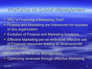 Workshop on Export Management Why is Financing a Marketing Tool? Finance and Marketing are Interwoven for success of any organization. Evolution of Finance and Marketing functions. Effective Marketing per-se embraces effective use of Financial resources leading to revenue/profit maximization. Concept of Revenue Management Optimizing revenues through effective Marketing 
