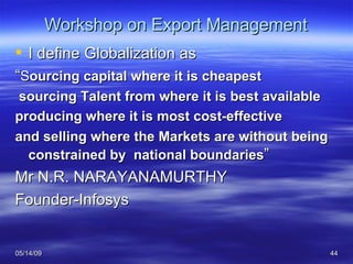 Workshop on Export Management I define Globalization as “ S ourcing capital where it is cheapest sourcing Talent from where it is best available producing where it is most cost-effective and selling where the Markets are without being constrained by  national boundaries ” Mr N.R. NARAYANAMURTHY  Founder-Infosys 