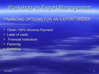 Workshop on Export Management FINANCING OPTIONS FOR AN EXPORT ORDER Obtain 100% Advance Payment Letter of credit Financial Institutions Factoring Forfaiting 