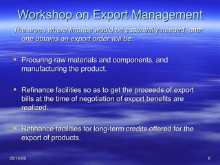 Workshop on Export Management The areas where finance would be essentially needed, after one obtains an export order will be : Procuring raw materials and components, and manufacturing the product.  Refinance facilities so as to get the proceeds of export bills at the time of negotiation of export benefits are realized.  Refinance facilities for long-term credits offered for the export of products. 