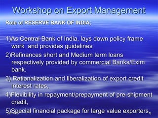 Workshop on Export Management Role of RESERVE BANK OF INDIA; 1)As Central Bank of India, lays down policy frame work  and provides guidelines 2)Refinances short and Medium term loans  respectively provided by commercial Banks/Exim bank. 3) Rationalization and liberalization of export credit interest rates,  4)Flexibility in repayment/prepayment of pre-shipment credit,  5)Special financial package for large value exporters,  