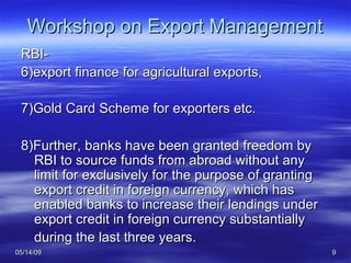 Workshop on Export Management RBI- 6)export finance for agricultural exports,  7)Gold Card Scheme for exporters etc. 8)Further, banks have been granted freedom by RBI to source funds from abroad without any limit for exclusively for the purpose of granting export credit in foreign currency, which has enabled banks to increase their lendings under export credit in foreign currency substantially during the last three years.   