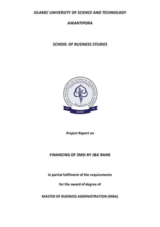 ISLAMIC UNIVERSITY OF SCIENCE AND TECHNOLOGY
AWANTIPORA
SCHOOL OF BUSINESS STUDIES
Project Report on
FINANCING OF SMSI BY J&K BANK
In partial fulfilment of the requirements
for the award of degree of
MASTER OF BUSINESS ADMINISTRATION (MBA)
 