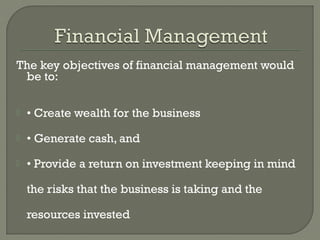 The key objectives of financial management would
 be to:

   • Create wealth for the business
   • Generate cash, and
   • Provide a return on investment keeping in mind

    the risks that the business is taking and the

    resources invested
 